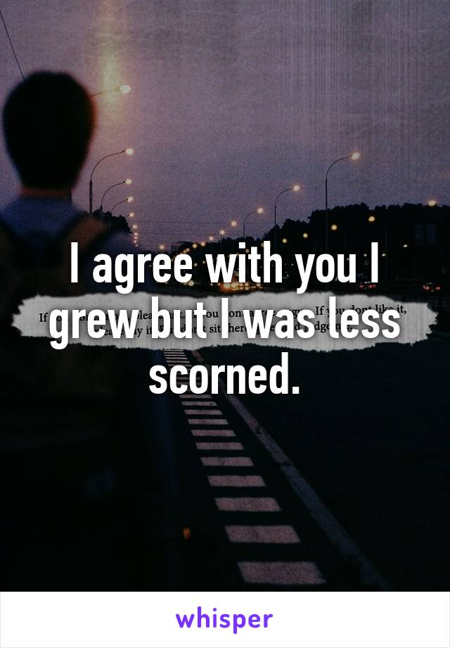 I agree with you I grew but I was less scorned.