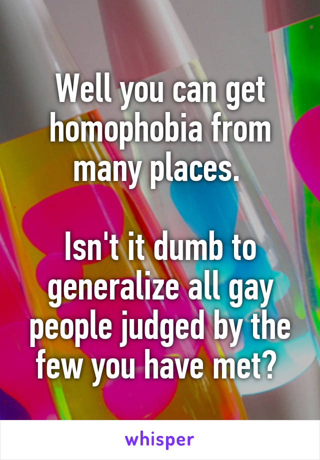 Well you can get homophobia from many places. 

Isn't it dumb to generalize all gay people judged by the few you have met? 