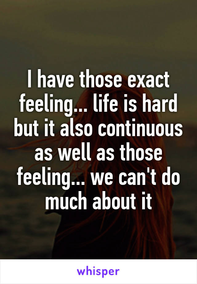 I have those exact feeling... life is hard but it also continuous as well as those feeling... we can't do much about it