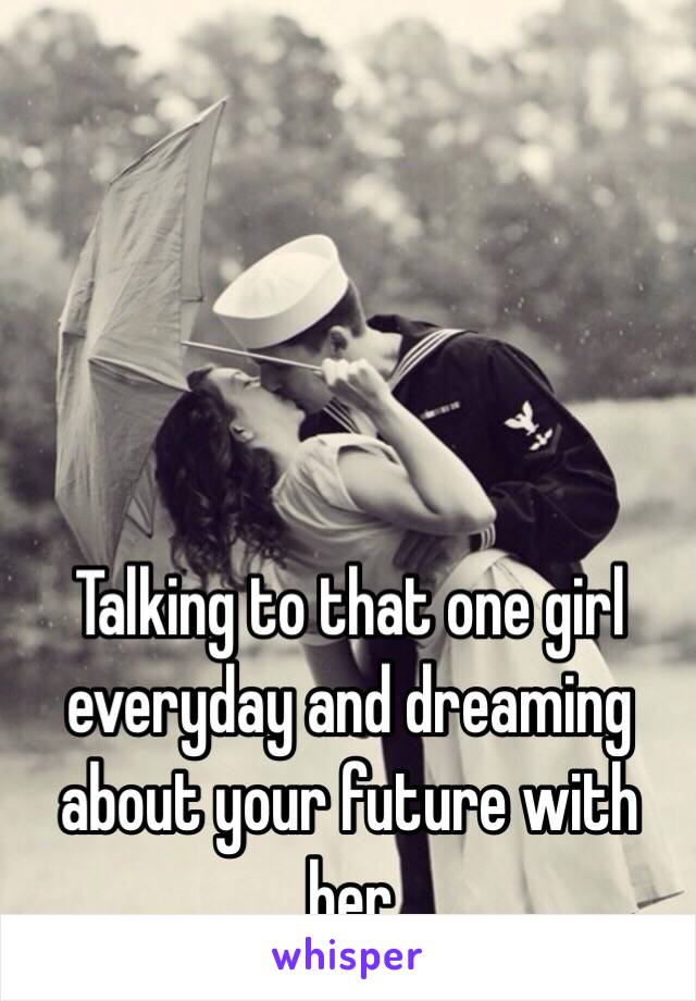 Talking to that one girl everyday and dreaming about your future with her