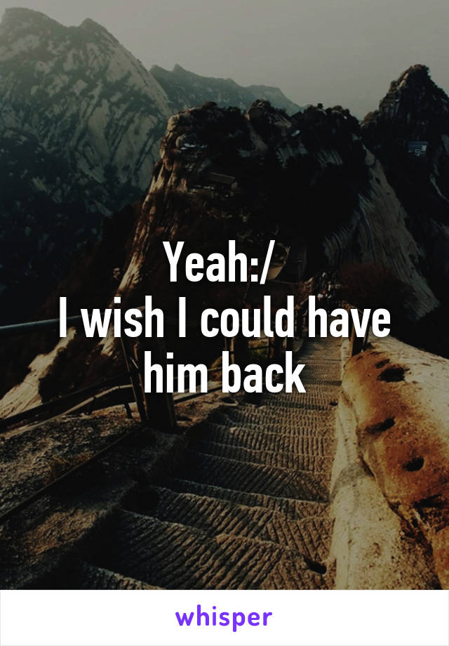 Yeah:/ 
I wish I could have him back