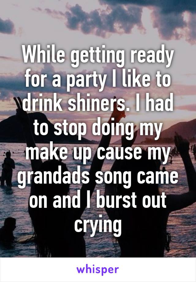 While getting ready for a party I like to drink shiners. I had to stop doing my make up cause my grandads song came on and I burst out crying