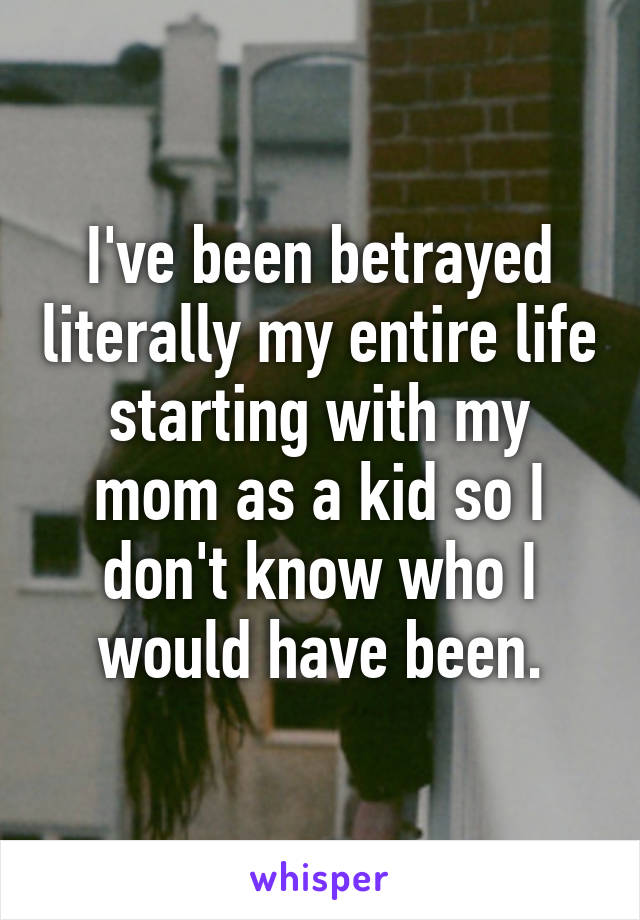 I've been betrayed literally my entire life starting with my mom as a kid so I don't know who I would have been.