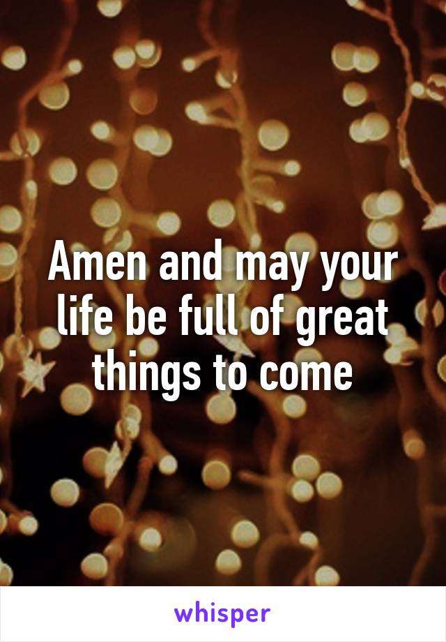 Amen and may your life be full of great things to come