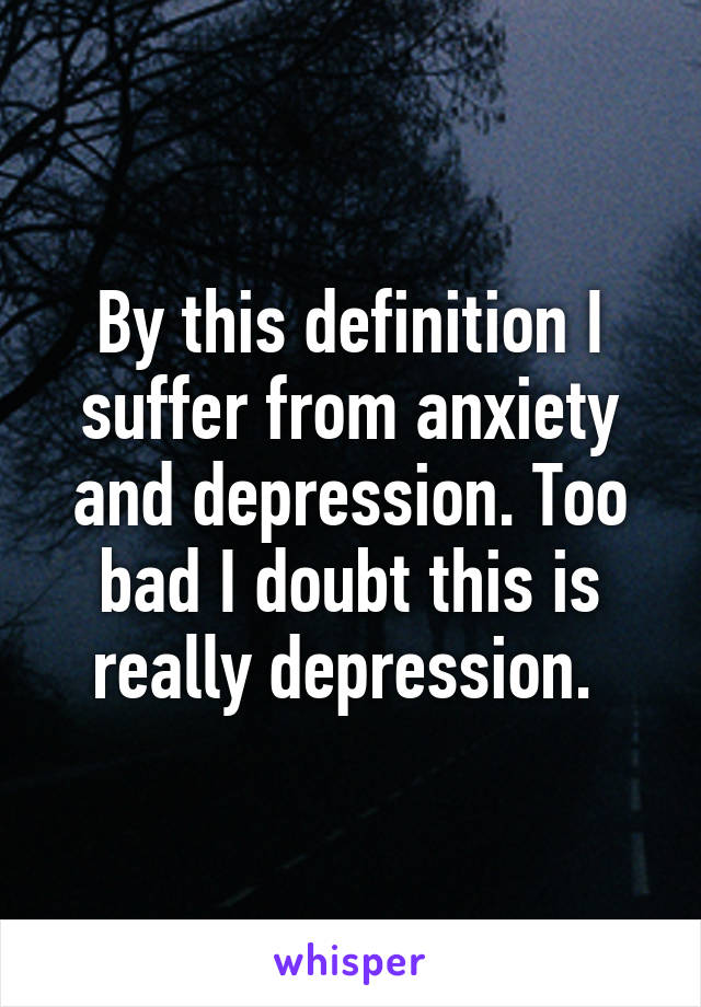 By this definition I suffer from anxiety and depression. Too bad I doubt this is really depression. 