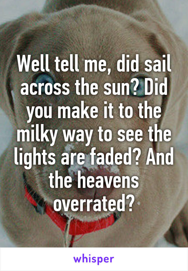 Well tell me, did sail across the sun? Did you make it to the milky way to see the lights are faded? And the heavens overrated?