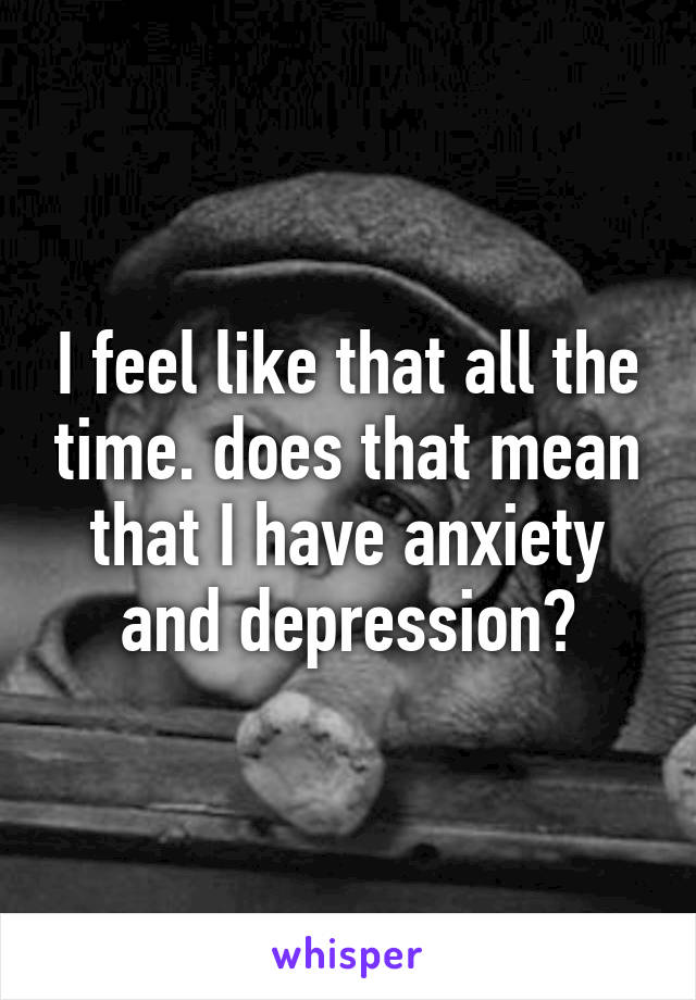 I feel like that all the time. does that mean that I have anxiety and depression?