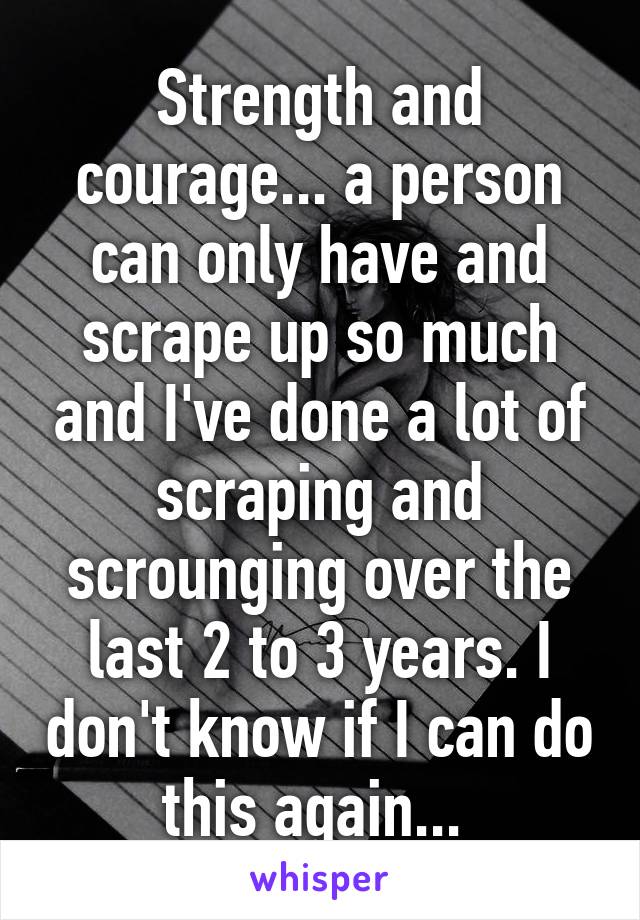 Strength and courage... a person can only have and scrape up so much and I've done a lot of scraping and scrounging over the last 2 to 3 years. I don't know if I can do this again... 