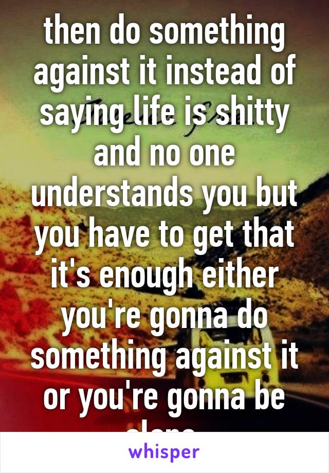 then do something against it instead of saying life is shitty and no one understands you but you have to get that it's enough either you're gonna do something against it or you're gonna be alone 