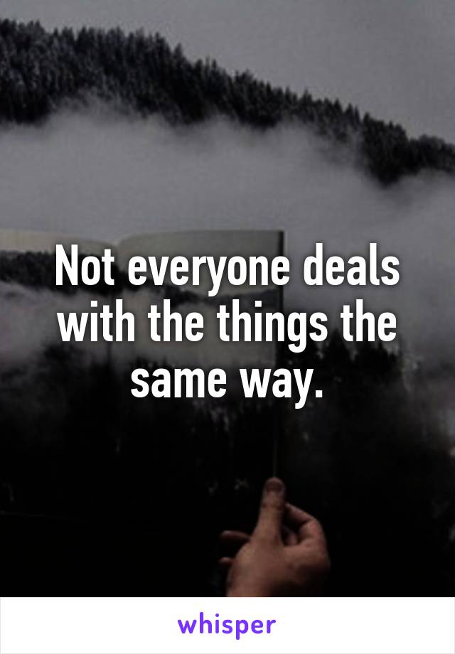 Not everyone deals with the things the same way.