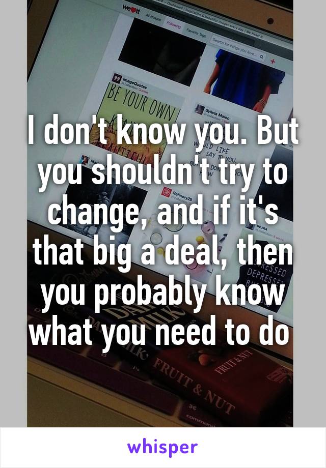 I don't know you. But you shouldn't try to change, and if it's that big a deal, then you probably know what you need to do 