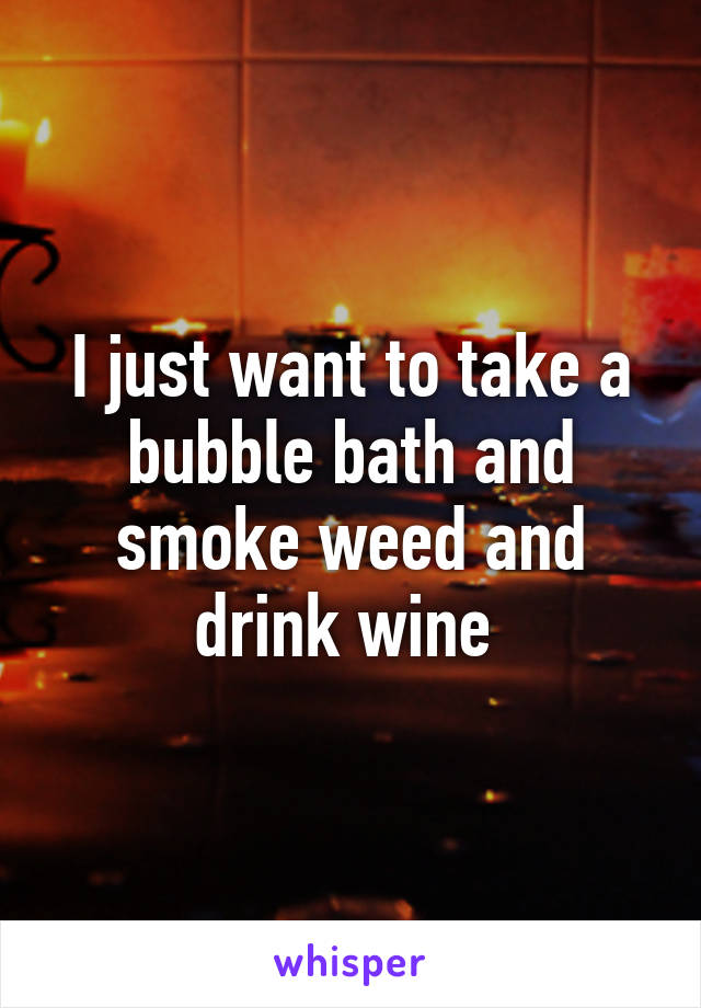 I just want to take a bubble bath and smoke weed and drink wine 