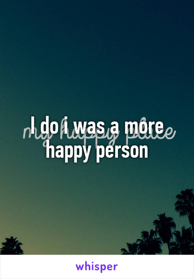 I do i was a more happy person