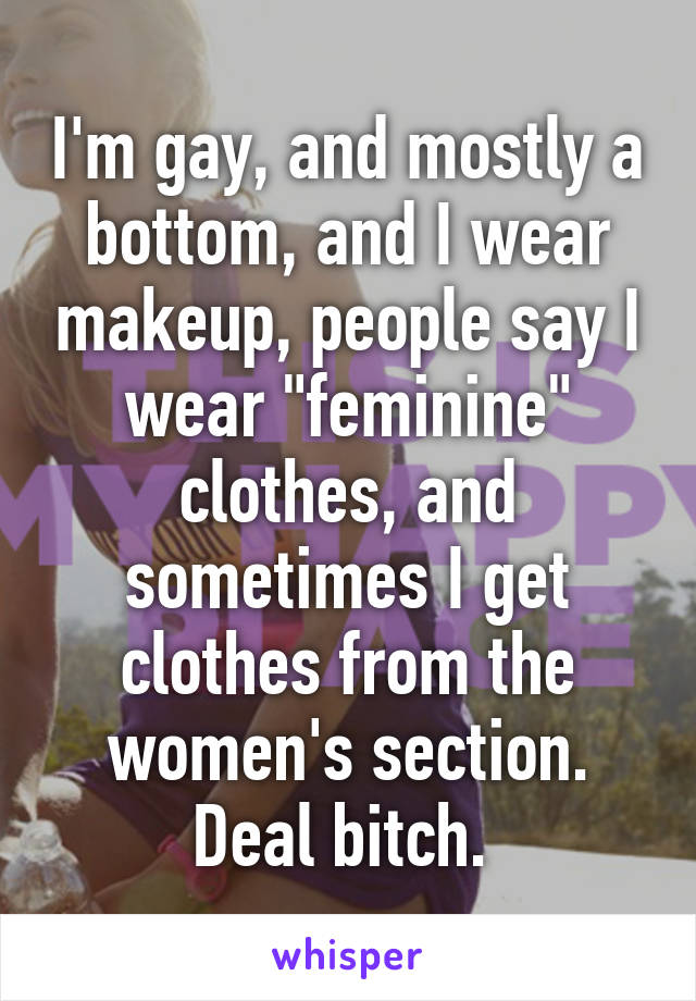 I'm gay, and mostly a bottom, and I wear makeup, people say I wear "feminine" clothes, and sometimes I get clothes from the women's section. Deal bitch. 