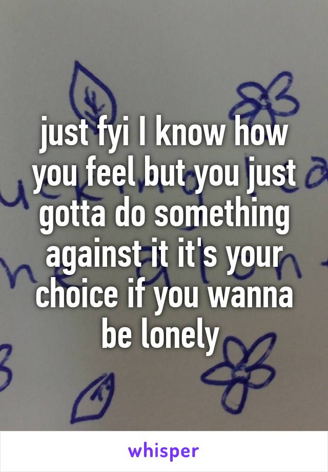 just fyi I know how you feel but you just gotta do something against it it's your choice if you wanna be lonely 