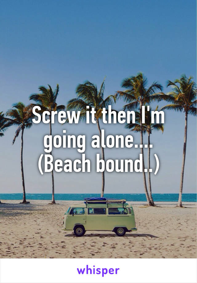 Screw it then I'm going alone....
(Beach bound..)