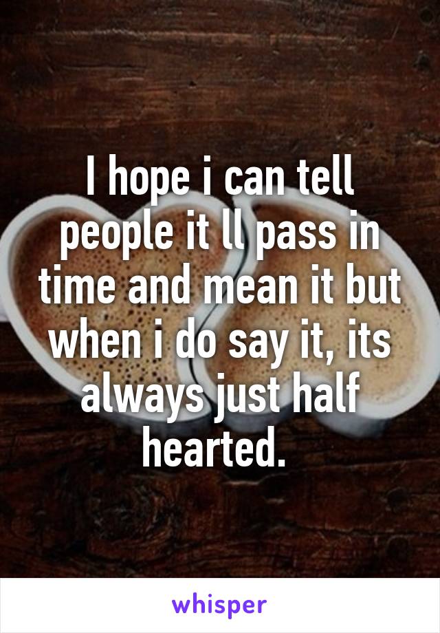 I hope i can tell people it ll pass in time and mean it but when i do say it, its always just half hearted. 