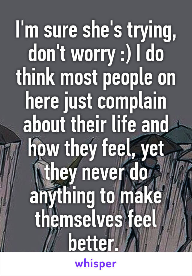 I'm sure she's trying, don't worry :) I do think most people on here just complain about their life and how they feel, yet they never do anything to make themselves feel better. 