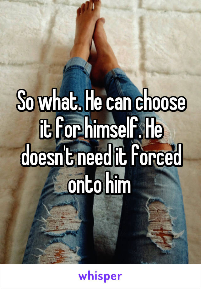 So what. He can choose it for himself. He doesn't need it forced onto him 