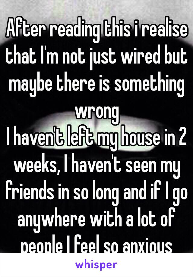 After reading this i realise that I'm not just wired but maybe there is something wrong 
I haven't left my house in 2 weeks, I haven't seen my friends in so long and if I go anywhere with a lot of people I feel so anxious 