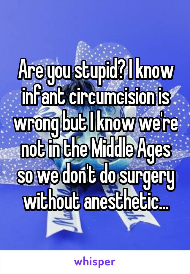 Are you stupid? I know infant circumcision is wrong but I know we're not in the Middle Ages so we don't do surgery without anesthetic...