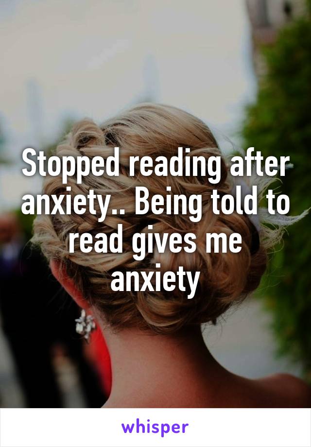 Stopped reading after anxiety.. Being told to read gives me anxiety