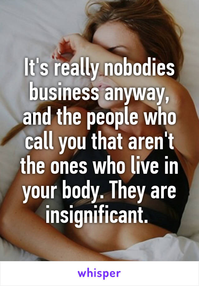 It's really nobodies business anyway, and the people who call you that aren't the ones who live in your body. They are insignificant. 