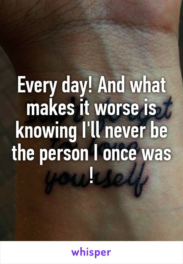 Every day! And what makes it worse is knowing I'll never be the person I once was !