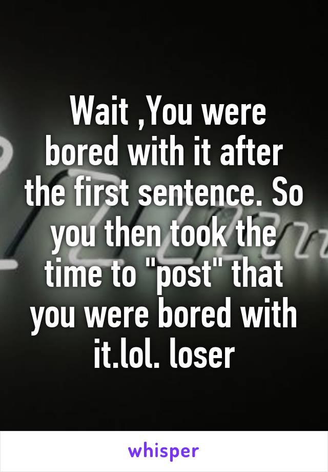  Wait ,You were bored with it after the first sentence. So you then took the time to "post" that you were bored with it.lol. loser