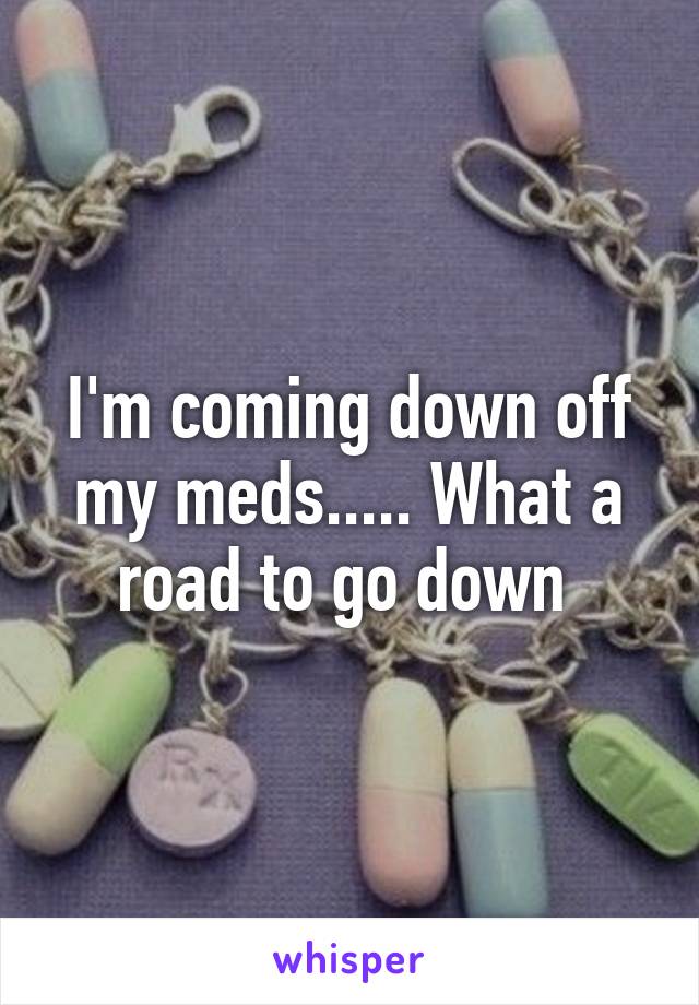 I'm coming down off my meds..... What a road to go down 