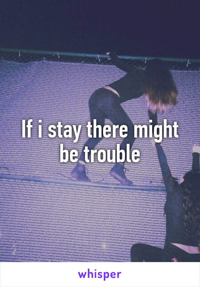 If i stay there might be trouble