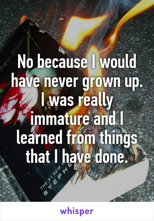 No because I would have never grown up. I was really immature and I learned from things that I have done.