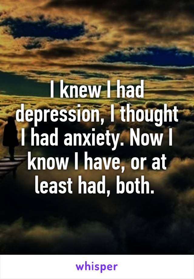 I knew I had depression, I thought I had anxiety. Now I know I have, or at least had, both. 