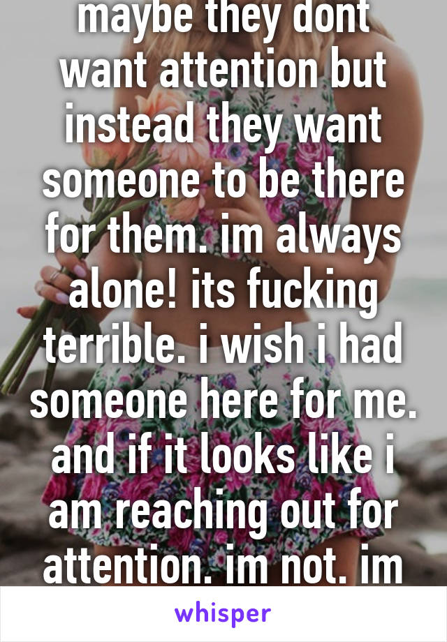 maybe they dont want attention but instead they want someone to be there for them. im always alone! its fucking terrible. i wish i had someone here for me. and if it looks like i am reaching out for attention. im not. im reaching for help