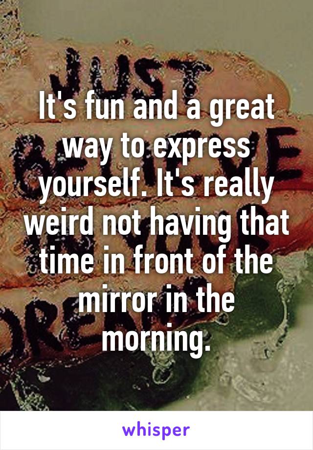 It's fun and a great way to express yourself. It's really weird not having that time in front of the mirror in the morning.