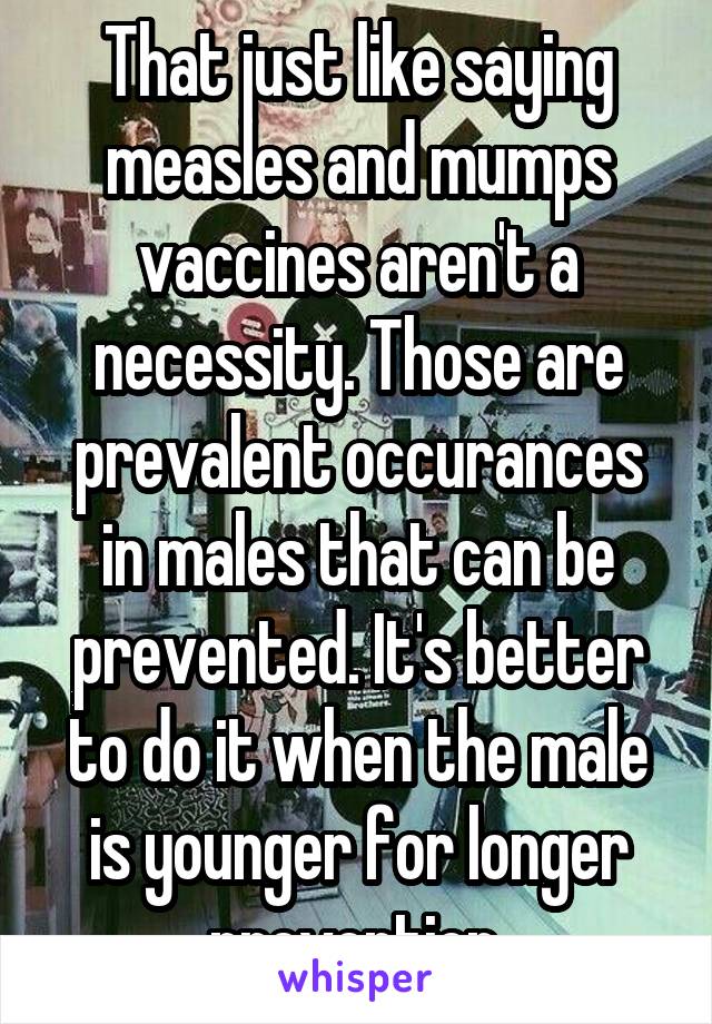 That just like saying measles and mumps vaccines aren't a necessity. Those are prevalent occurances in males that can be prevented. It's better to do it when the male is younger for longer prevention.