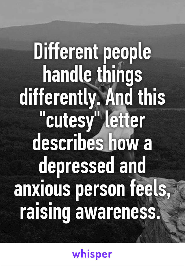 Different people handle things differently. And this "cutesy" letter describes how a depressed and anxious person feels, raising awareness. 