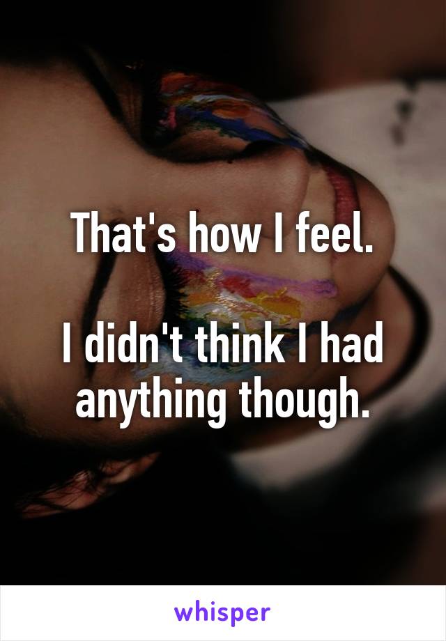 That's how I feel.

I didn't think I had anything though.