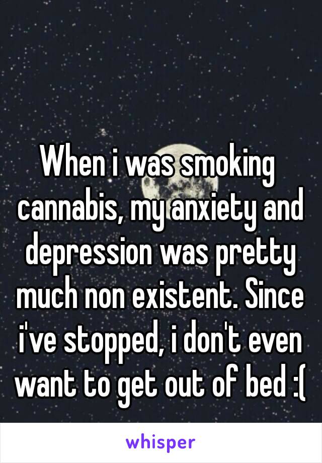 When i was smoking cannabis, my anxiety and depression was pretty much non existent. Since i've stopped, i don't even want to get out of bed :(