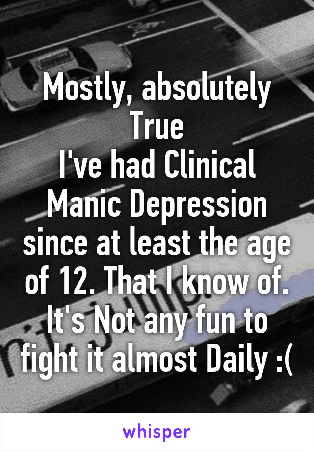 Mostly, absolutely True
I've had Clinical Manic Depression since at least the age of 12. That I know of. It's Not any fun to fight it almost Daily :(