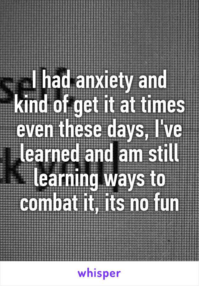 I had anxiety and kind of get it at times even these days, I've learned and am still learning ways to combat it, its no fun