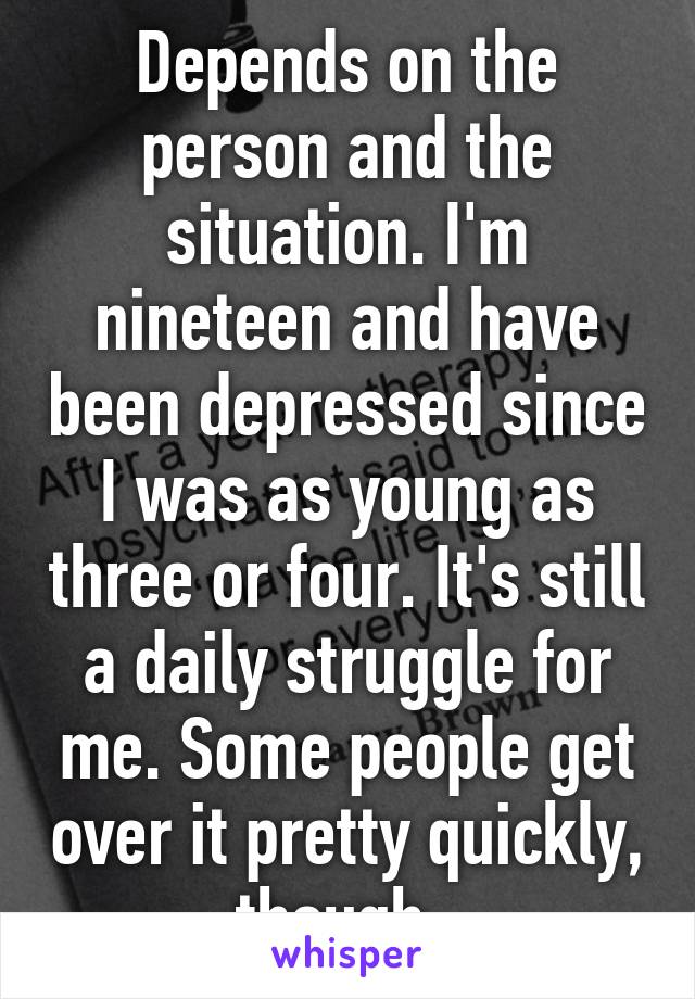 Depends on the person and the situation. I'm nineteen and have been depressed since I was as young as three or four. It's still a daily struggle for me. Some people get over it pretty quickly, though. 