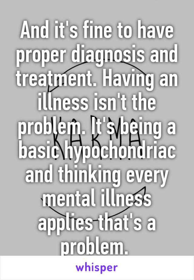 And it's fine to have proper diagnosis and treatment. Having an illness isn't the problem. It's being a basic hypochondriac and thinking every mental illness applies that's a problem. 