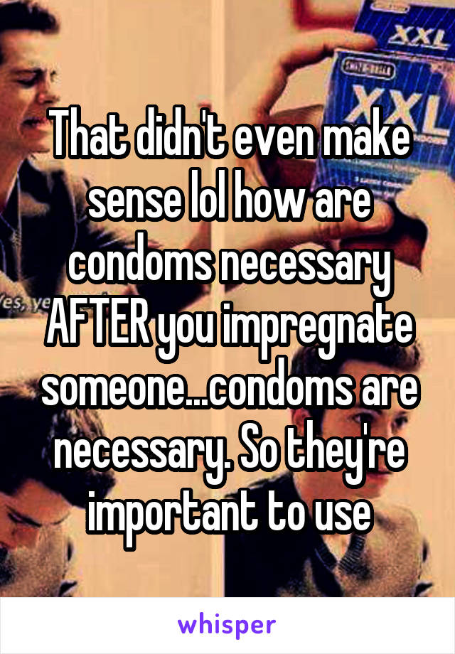 That didn't even make sense lol how are condoms necessary AFTER you impregnate someone...condoms are necessary. So they're important to use