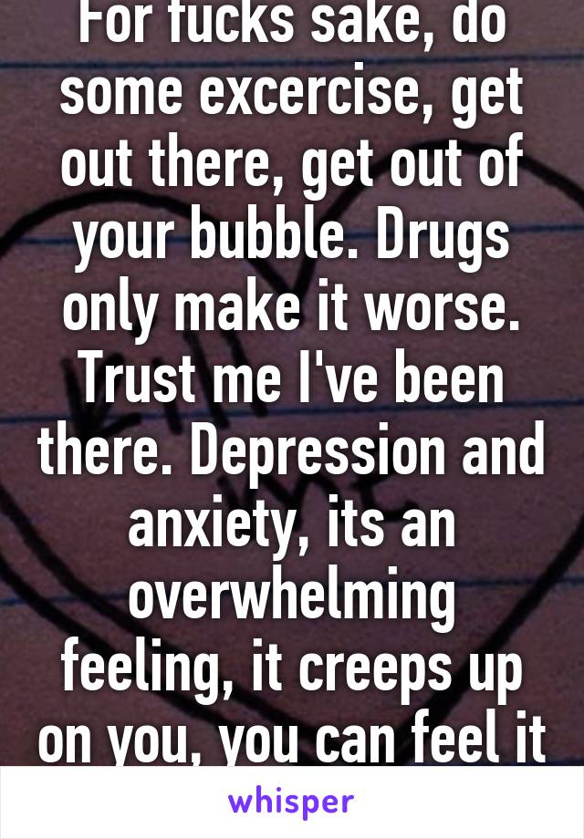 For fucks sake, do some excercise, get out there, get out of your bubble. Drugs only make it worse. Trust me I've been there. Depression and anxiety, its an overwhelming feeling, it creeps up on you, you can feel it in your veins.