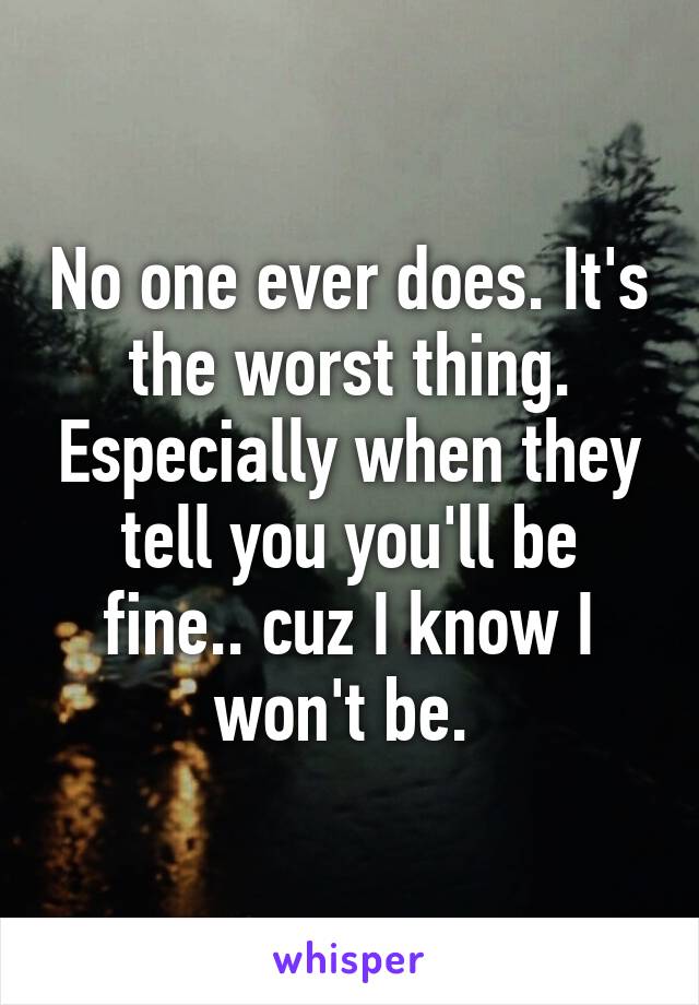 No one ever does. It's the worst thing. Especially when they tell you you'll be fine.. cuz I know I won't be. 