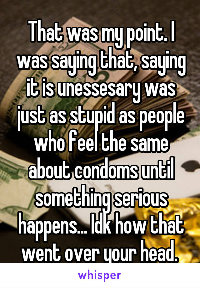 That was my point. I was saying that, saying it is unessesary was just as stupid as people who feel the same about condoms until something serious happens... Idk how that went over your head. 