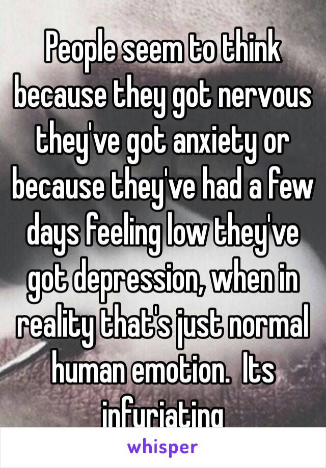 People seem to think because they got nervous they've got anxiety or because they've had a few days feeling low they've got depression, when in reality that's just normal human emotion.  Its infuriating 