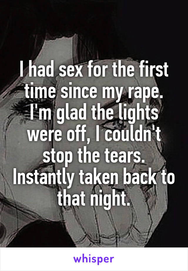 I had sex for the first time since my rape. I'm glad the lights were off, I couldn't stop the tears. Instantly taken back to that night.