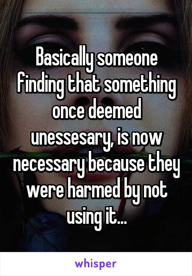 Basically someone finding that something once deemed unessesary, is now necessary because they were harmed by not using it...